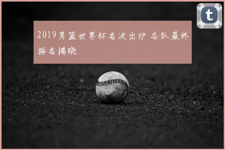 2019男篮世界杯名次出炉 各队最终排名揭晓