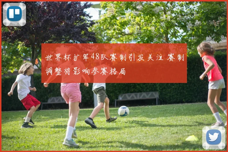 世界杯扩军48队赛制引发关注 赛制调整将影响参赛格局