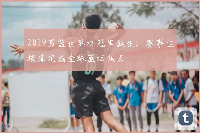 2019男篮世界杯冠军诞生：赛事尘埃落定成全球篮坛焦点