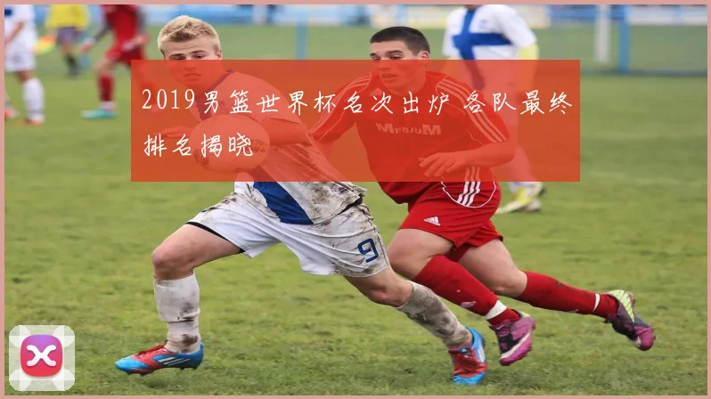 2019男篮世界杯名次出炉 各队最终排名揭晓