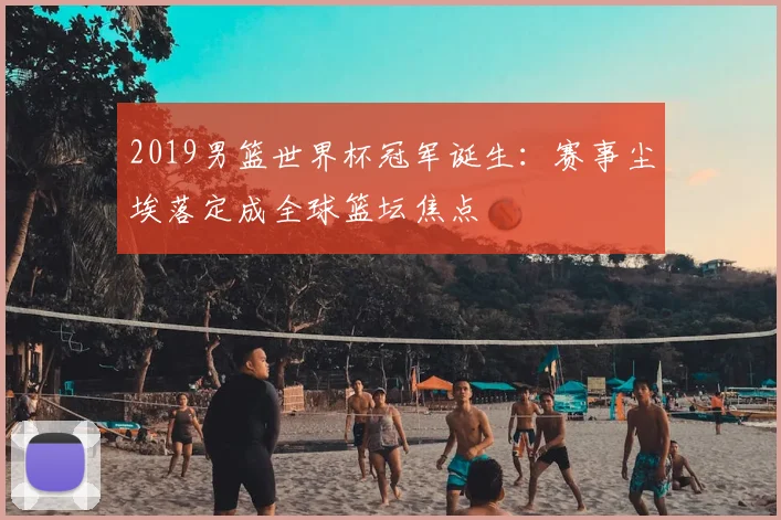 2019男篮世界杯冠军诞生：赛事尘埃落定成全球篮坛焦点