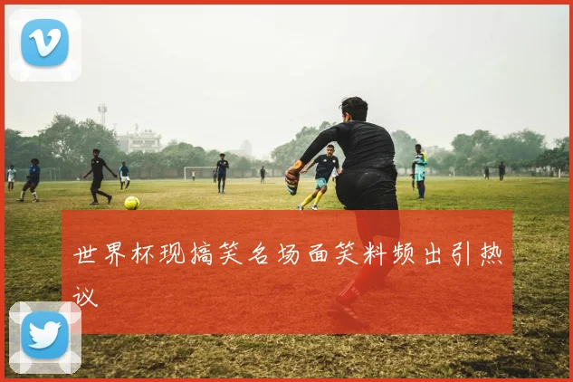 世界杯现搞笑名场面笑料频出引热议