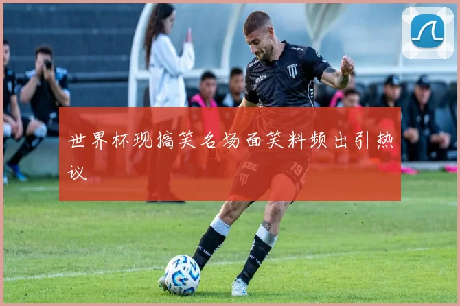 世界杯现搞笑名场面笑料频出引热议