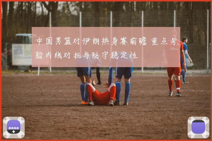 中国男篮对伊朗热身赛前瞻 重点考验内线对抗与防守稳定性