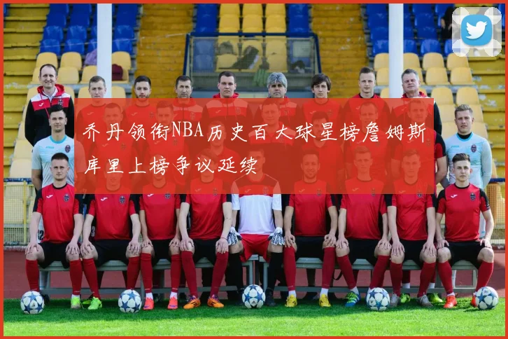 乔丹领衔NBA历史百大球星榜詹姆斯库里上榜争议延续