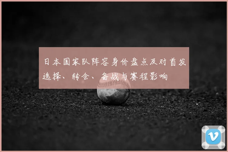 日本国家队阵容身价盘点及对首发选择、转会、备战与赛程影响