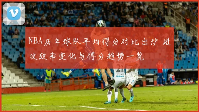 NBA历年球队平均得分对比出炉 进攻效率变化与得分趋势一览