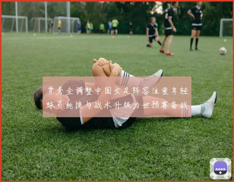 贾秀全调整中国女足阵容注重年轻球员轮换与战术升级为世预赛备战铺路