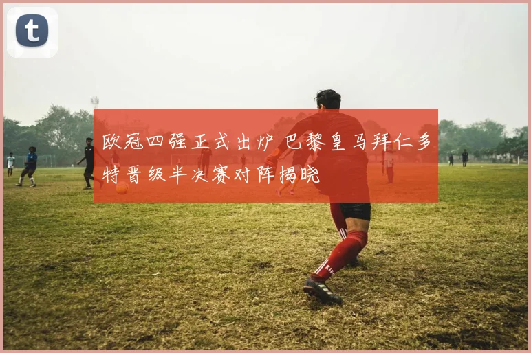欧冠四强正式出炉 巴黎皇马拜仁多特晋级半决赛对阵揭晓