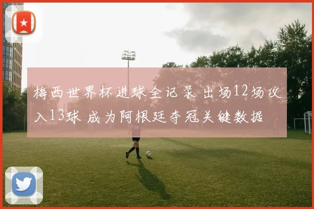 梅西世界杯进球全记录 出场12场攻入13球 成为阿根廷夺冠关键数据
