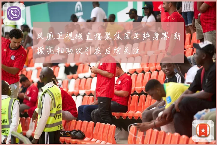 凤凰卫视线直播聚焦国足热身赛 新援亮相助攻引发后续关注