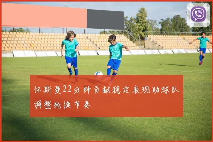 怀斯曼22分钟贡献稳定表现助球队调整轮换节奏