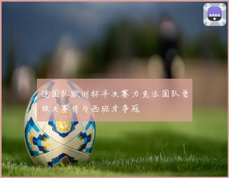 德国队欧洲杯半决赛力克法国队晋级决赛将与西班牙争冠