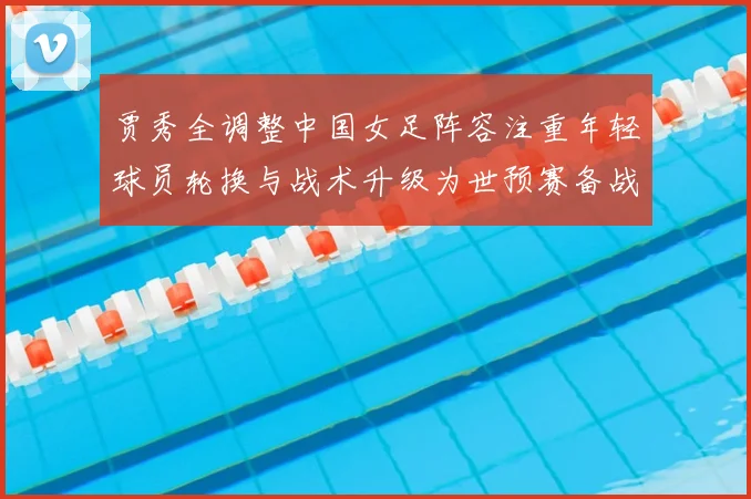 贾秀全调整中国女足阵容注重年轻球员轮换与战术升级为世预赛备战铺路