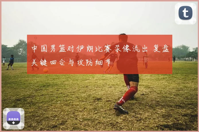 中国男篮对伊朗比赛录像流出 复盘关键回合与攻防细节