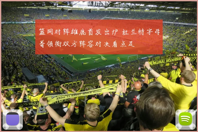 篮网对阵雄鹿首发出炉 杜兰特字母哥领衔双方阵容对决看点足