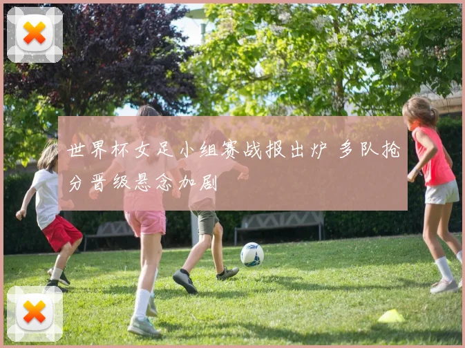 世界杯女足小组赛战报出炉 多队抢分晋级悬念加剧