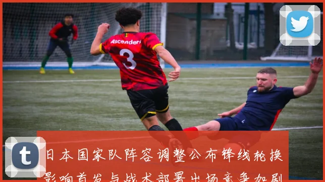 日本国家队阵容调整公布锋线轮换影响首发与战术部署出场竞争加剧