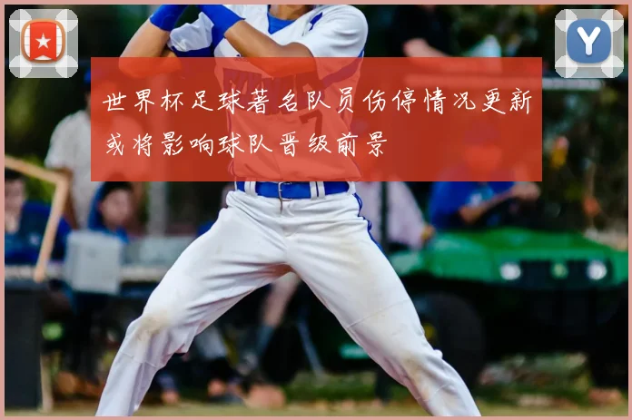 世界杯足球著名队员伤停情况更新或将影响球队晋级前景