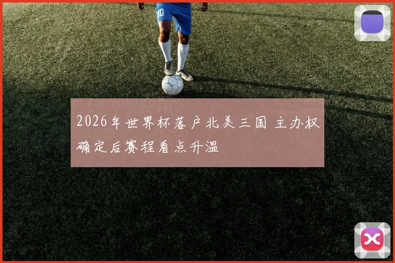 2026年世界杯落户北美三国 主办权确定后赛程看点升温