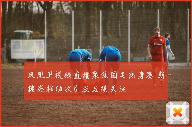 凤凰卫视线直播聚焦国足热身赛 新援亮相助攻引发后续关注