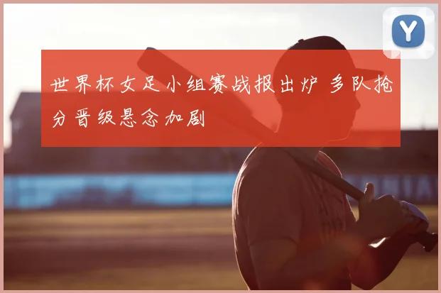 世界杯女足小组赛战报出炉 多队抢分晋级悬念加剧