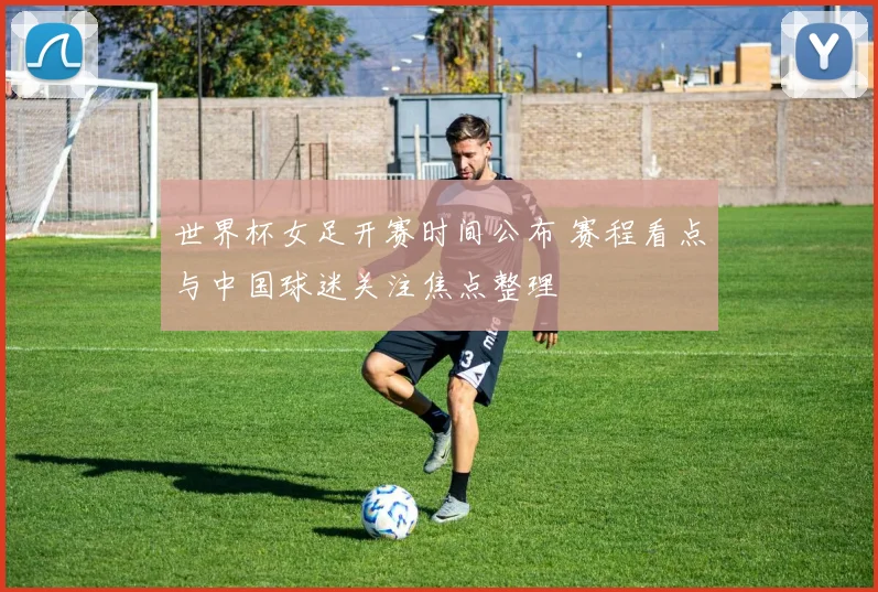 世界杯女足开赛时间公布 赛程看点与中国球迷关注焦点整理