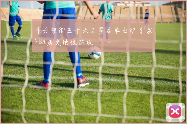 乔丹领衔五十大巨星名单出炉 引发NBA历史地位热议