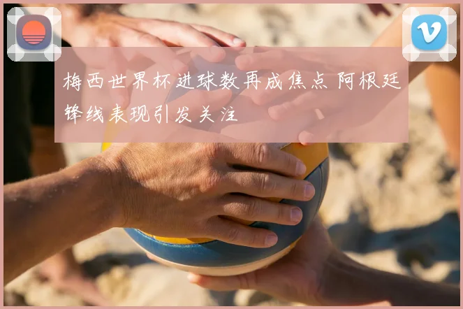 梅西世界杯进球数再成焦点 阿根廷锋线表现引发关注