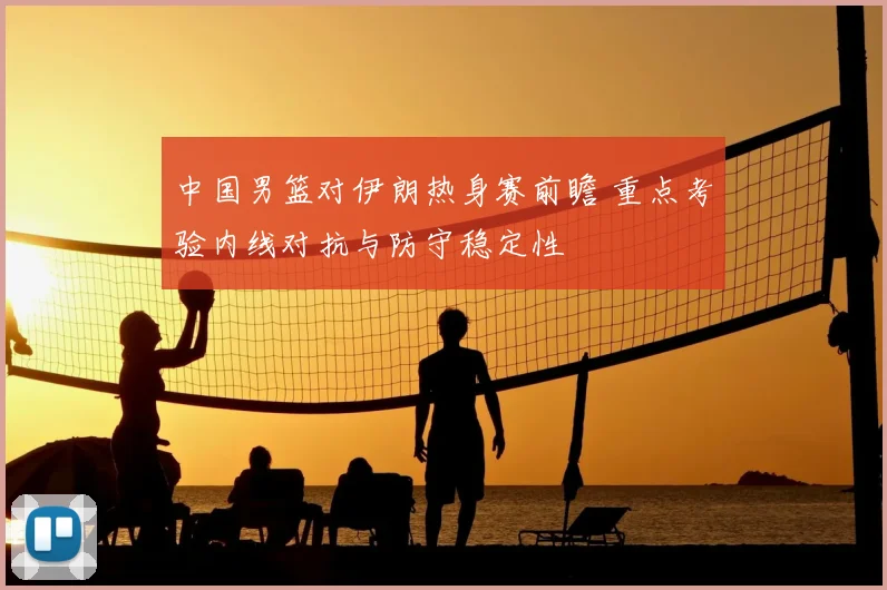 中国男篮对伊朗热身赛前瞻 重点考验内线对抗与防守稳定性