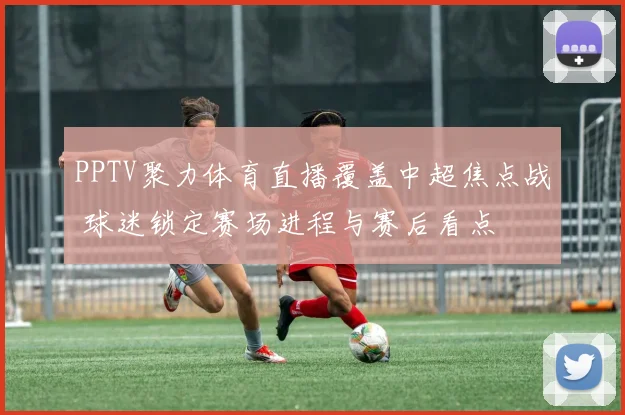 PPTV聚力体育直播覆盖中超焦点战 球迷锁定赛场进程与赛后看点