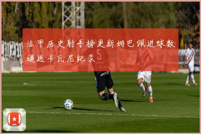 法甲历史射手榜更新姆巴佩进球数逼近卡瓦尼纪录