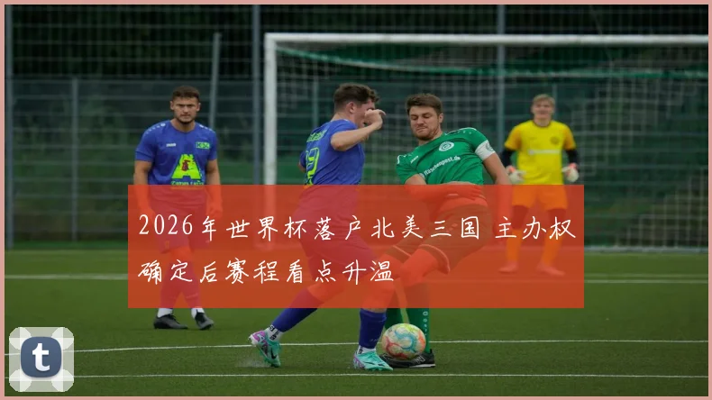 2026年世界杯落户北美三国 主办权确定后赛程看点升温