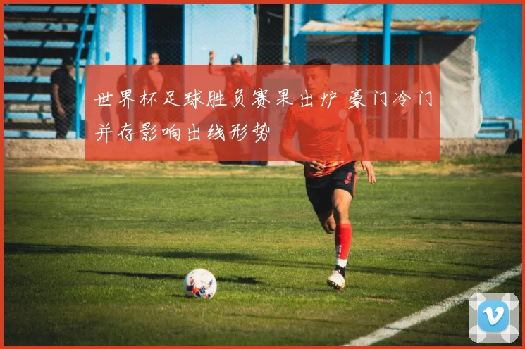 世界杯足球胜负赛果出炉 豪门冷门并存影响出线形势