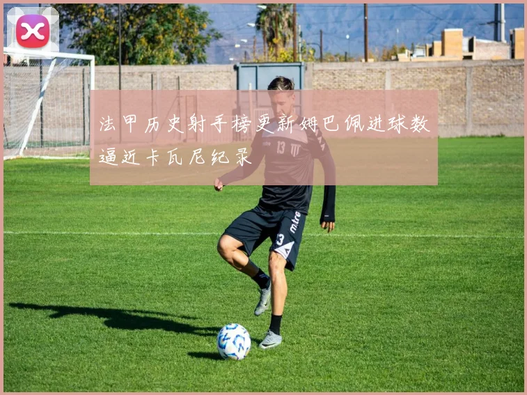 法甲历史射手榜更新姆巴佩进球数逼近卡瓦尼纪录