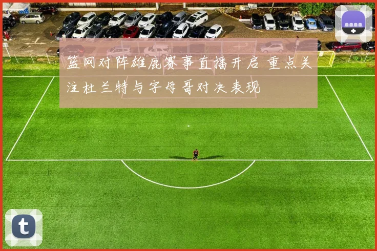 篮网对阵雄鹿赛事直播开启 重点关注杜兰特与字母哥对决表现