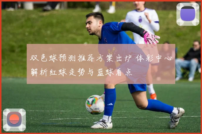 双色球预测推荐方案出炉 体彩中心解析红球走势与蓝球看点