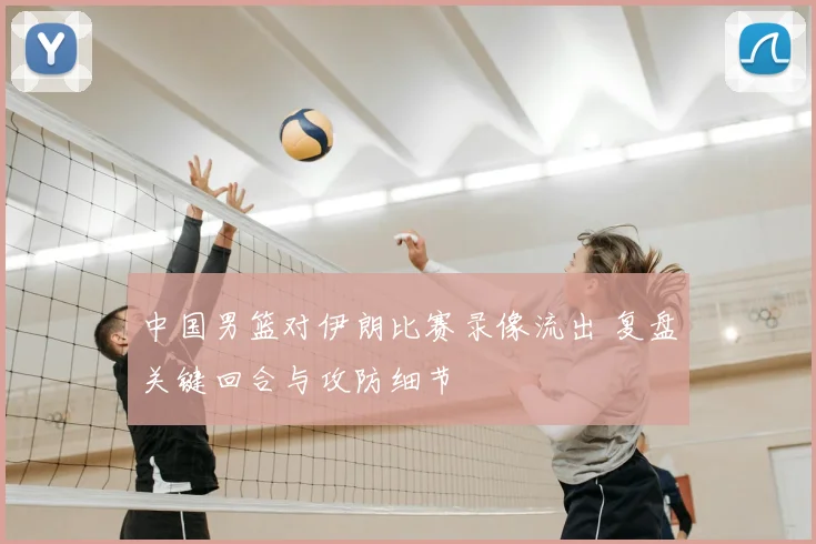 中国男篮对伊朗比赛录像流出 复盘关键回合与攻防细节