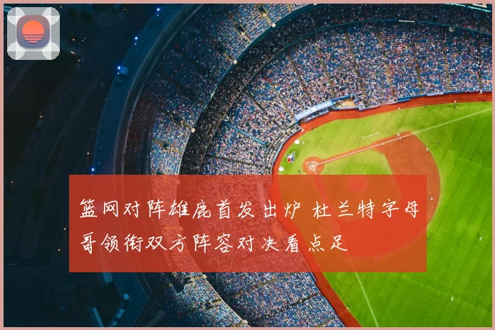 篮网对阵雄鹿首发出炉 杜兰特字母哥领衔双方阵容对决看点足