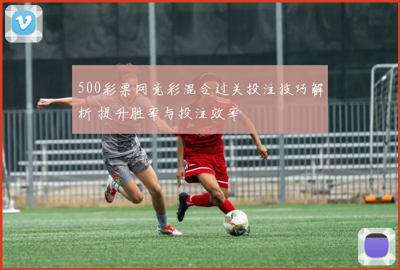 500彩票网竞彩混合过关投注技巧解析 提升胜率与投注效率