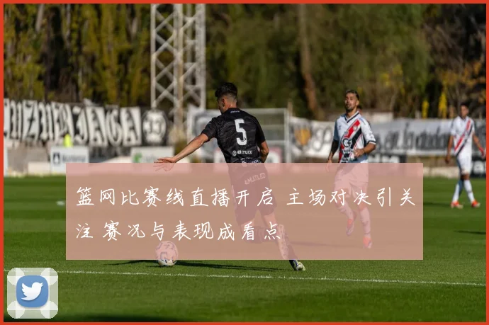篮网比赛线直播开启 主场对决引关注 赛况与表现成看点