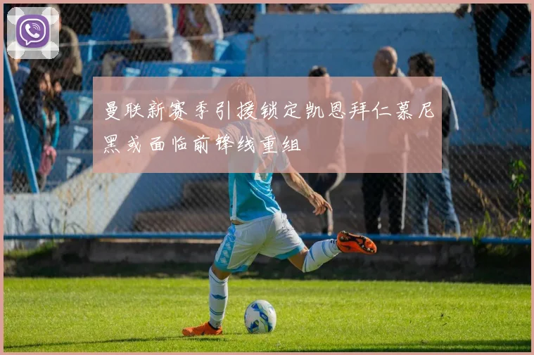 曼联新赛季引援锁定凯恩拜仁慕尼黑或面临前锋线重组