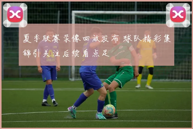 夏季联赛录像回放发布 球队精彩集锦引关注后续看点足