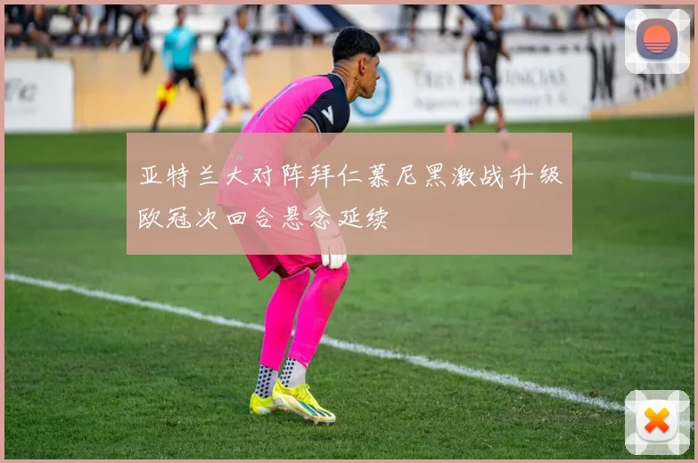 亚特兰大对阵拜仁慕尼黑激战升级欧冠次回合悬念延续
